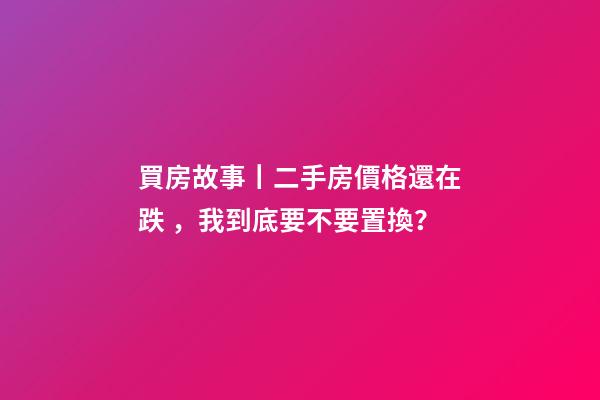 買房故事丨二手房價格還在跌，我到底要不要置換？